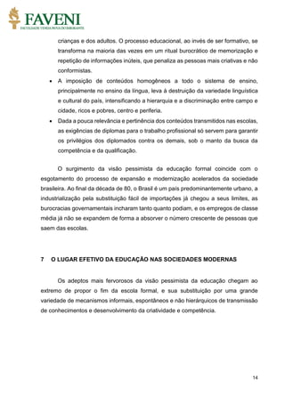 14
crianças e dos adultos. O processo educacional, ao invés de ser formativo, se
transforma na maioria das vezes em um ritual burocrático de memorização e
repetição de informações inúteis, que penaliza as pessoas mais criativas e não
conformistas.
 A imposição de conteúdos homogêneos a todo o sistema de ensino,
principalmente no ensino da língua, leva à destruição da variedade linguística
e cultural do país, intensificando a hierarquia e a discriminação entre campo e
cidade, ricos e pobres, centro e periferia.
 Dada a pouca relevância e pertinência dos conteúdos transmitidos nas escolas,
as exigências de diplomas para o trabalho profissional só servem para garantir
os privilégios dos diplomados contra os demais, sob o manto da busca da
competência e da qualificação.
O surgimento da visão pessimista da educação formal coincide com o
esgotamento do processo de expansão e modernização acelerados da sociedade
brasileira. Ao final da década de 80, o Brasil é um país predominantemente urbano, a
industrialização pela substituição fácil de importações já chegou a seus limites, as
burocracias governamentais incharam tanto quanto podiam, e os empregos de classe
média já não se expandem de forma a absorver o número crescente de pessoas que
saem das escolas.
7 O LUGAR EFETIVO DA EDUCAÇÃO NAS SOCIEDADES MODERNAS
Os adeptos mais fervorosos da visão pessimista da educação chegam ao
extremo de propor o fim da escola formal, e sua substituição por uma grande
variedade de mecanismos informais, espontâneos e não hierárquicos de transmissão
de conhecimentos e desenvolvimento da criatividade e competência.
 