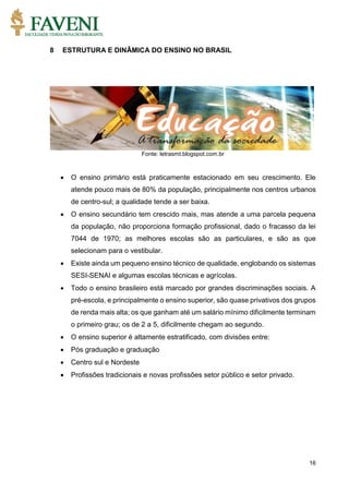 16
8 ESTRUTURA E DINÂMICA DO ENSINO NO BRASIL
Fonte: letrasmt.blogspot.com.br
 O ensino primário está praticamente estacionado em seu crescimento. Ele
atende pouco mais de 80% da população, principalmente nos centros urbanos
de centro-sul; a qualidade tende a ser baixa.
 O ensino secundário tem crescido mais, mas atende a uma parcela pequena
da população, não proporciona formação profissional, dado o fracasso da lei
7044 de 1970; as melhores escolas são as particulares, e são as que
selecionam para o vestibular.
 Existe ainda um pequeno ensino técnico de qualidade, englobando os sistemas
SESI-SENAI e algumas escolas técnicas e agrícolas.
 Todo o ensino brasileiro está marcado por grandes discriminações sociais. A
pré-escola, e principalmente o ensino superior, são quase privativos dos grupos
de renda mais alta; os que ganham até um salário mínimo dificilmente terminam
o primeiro grau; os de 2 a 5, dificilmente chegam ao segundo.
 O ensino superior é altamente estratificado, com divisões entre:
 Pós graduação e graduação
 Centro sul e Nordeste
 Profissões tradicionais e novas profissões setor público e setor privado.
 