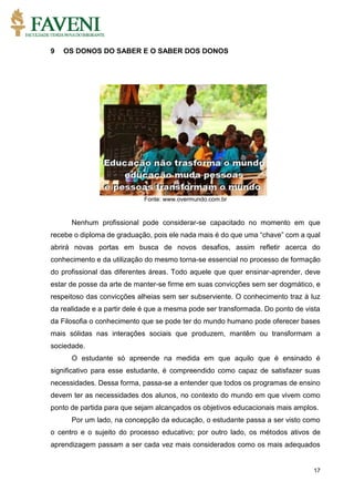 17
9 OS DONOS DO SABER E O SABER DOS DONOS
Fonte: www.overmundo.com.br
Nenhum profissional pode considerar-se capacitado no momento em que
recebe o diploma de graduação, pois ele nada mais é do que uma “chave” com a qual
abrirá novas portas em busca de novos desafios, assim refletir acerca do
conhecimento e da utilização do mesmo torna-se essencial no processo de formação
do profissional das diferentes áreas. Todo aquele que quer ensinar-aprender, deve
estar de posse da arte de manter-se firme em suas convicções sem ser dogmático, e
respeitoso das convicções alheias sem ser subserviente. O conhecimento traz à luz
da realidade e a partir dele é que a mesma pode ser transformada. Do ponto de vista
da Filosofia o conhecimento que se pode ter do mundo humano pode oferecer bases
mais sólidas nas interações sociais que produzem, mantêm ou transformam a
sociedade.
O estudante só apreende na medida em que aquilo que é ensinado é
significativo para esse estudante, é compreendido como capaz de satisfazer suas
necessidades. Dessa forma, passa-se a entender que todos os programas de ensino
devem ter as necessidades dos alunos, no contexto do mundo em que vivem como
ponto de partida para que sejam alcançados os objetivos educacionais mais amplos.
Por um lado, na concepção da educação, o estudante passa a ser visto como
o centro e o sujeito do processo educativo; por outro lado, os métodos ativos de
aprendizagem passam a ser cada vez mais considerados como os mais adequados
 