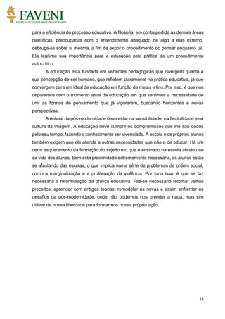 18
para a eficiência do processo educativo. A filosofia, em contrapartida às demais áreas
científicas, preocupadas com o entendimento adequado de algo a elas externo,
debruça-se sobre si mesma, a fim de expor o procedimento do pensar enquanto tal.
Ela legitima sua importância para a educação pela prática de um procedimento
autocrítico.
A educação está fundada em vertentes pedagógicas que divergem quanto a
sua concepção de ser humano, que refletem claramente na prática educativa, já que
convergem para um ideal de educação em função de metas e fins. Por isso, é que nos
deparamos com o momento atual da educação em que sentimos a necessidade de
unir as formas de pensamento que já vigoraram, buscando horizontes e novas
perspectivas.
A ênfase da pós-modernidade deve estar na sensibilidade, na flexibilidade e na
cultura da imagem. A educação deve cumprir os compromissos que lhe são dados
pelo seu tempo, fazendo o conhecimento ser vivenciado. A escola e os próprios alunos
também exigem que ele atenda a outras necessidades que não a de educar. Há um
certo esquecimento da formação do sujeito e o que é ensinado na escola afastou-se
da vida dos alunos. Sem esta proximidade extremamente necessária, os alunos estão
se afastando das escolas, o que implica numa série de problemas de ordem social,
como a marginalização e a proliferação da violência. Por tudo isso, é que se faz
necessária a reformulação da prática educativa. Faz-se necessário retomar velhos
preceitos, aprender com antigas teorias, remodelar as novas e assim enfrentar os
desafios da pós-modernidade, onde não podemos nos prender a nada, mas sim
utilizar de nossa liberdade para formarmos nossa própria ação.
 
