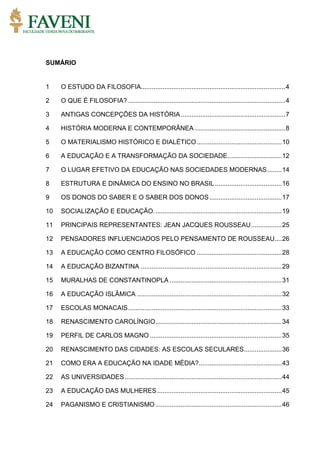 SUMÁRIO
1 O ESTUDO DA FILOSOFIA................................................................................4
2 O QUE É FILOSOFIA? .......................................................................................4
3 ANTIGAS CONCEPÇÕES DA HISTÓRIA..........................................................7
4 HISTÓRIA MODERNA E CONTEMPORÂNEA ..................................................8
5 O MATERIALISMO HISTÓRICO E DIALÉTICO...............................................10
6 A EDUCAÇÃO E A TRANSFORMAÇÃO DA SOCIEDADE..............................12
7 O LUGAR EFETIVO DA EDUCAÇÃO NAS SOCIEDADES MODERNAS........14
8 ESTRUTURA E DINÂMICA DO ENSINO NO BRASIL .....................................16
9 OS DONOS DO SABER E O SABER DOS DONOS........................................17
10 SOCIALIZAÇÃO E EDUCAÇÃO.......................................................................19
11 PRINCIPAIS REPRESENTANTES: JEAN JACQUES ROUSSEAU.................25
12 PENSADORES INFLUENCIADOS PELO PENSAMENTO DE ROUSSEAU....26
13 A EDUCAÇÂO COMO CENTRO FILOSÓFICO ...............................................28
14 A EDUCAÇÃO BIZANTINA ..............................................................................29
15 MURALHAS DE CONSTANTINOPLA ..............................................................31
16 A EDUCAÇÃO ISLÂMICA ................................................................................32
17 ESCOLAS MONACAIS.....................................................................................33
18 RENASCIMENTO CAROLÍNGIO......................................................................34
19 PERFIL DE CARLOS MAGNO .........................................................................35
20 RENASCIMENTO DAS CIDADES: AS ESCOLAS SECULARES.....................36
21 COMO ERA A EDUCAÇÃO NA IDADE MÉDIA?..............................................43
22 AS UNIVERSIDADES.......................................................................................44
23 A EDUCAÇÃO DAS MULHERES.....................................................................45
24 PAGANISMO E CRISTIANISMO......................................................................46
 