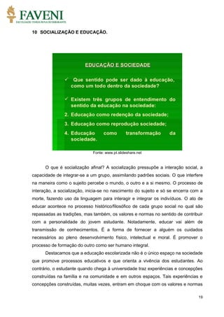 19
10 SOCIALIZAÇÃO E EDUCAÇÃO.
Fonte: www.pt.slideshare.net
O que é socialização afinal? A socialização pressupõe a interação social, a
capacidade de integrar-se a um grupo, assimilando padrões sociais. O que interfere
na maneira como o sujeito percebe o mundo, o outro e a si mesmo. O processo de
interação, a socialização, inicia-se no nascimento do sujeito e só se encerra com a
morte, fazendo uso da linguagem para interagir e integrar os indivíduos. O ato de
educar acontece no processo histórico/filosófico de cada grupo social no qual são
repassadas as tradições, mas também, os valores e normas no sentido de contribuir
com a personalidade do jovem estudante. Notadamente, educar vai além de
transmissão de conhecimentos. É a forma de fornecer a alguém os cuidados
necessários ao pleno desenvolvimento físico, intelectual e moral. É promover o
processo de formação do outro como ser humano integral.
Destacamos que a educação escolarizada não é o único espaço na sociedade
que promove processos educativos e que orienta a vivência dos estudantes. Ao
contrário, o estudante quando chega à universidade traz experiências e concepções
construídas na família e na comunidade e em outros espaços. Tais experiências e
concepções construídas, muitas vezes, entram em choque com os valores e normas
 