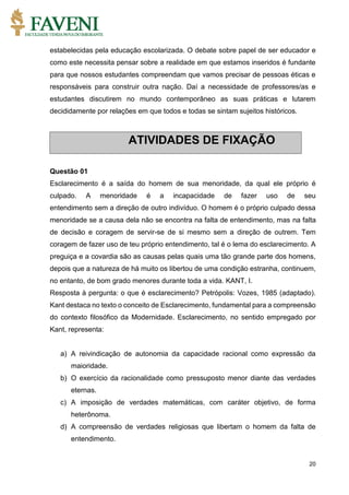 20
estabelecidas pela educação escolarizada. O debate sobre papel de ser educador e
como este necessita pensar sobre a realidade em que estamos inseridos é fundante
para que nossos estudantes compreendam que vamos precisar de pessoas éticas e
responsáveis para construir outra nação. Daí a necessidade de professores/as e
estudantes discutirem no mundo contemporâneo as suas práticas e lutarem
decididamente por relações em que todos e todas se sintam sujeitos históricos.
Questão 01
Esclarecimento é a saída do homem de sua menoridade, da qual ele próprio é
culpado. A menoridade é a incapacidade de fazer uso de seu
entendimento sem a direção de outro indivíduo. O homem é o próprio culpado dessa
menoridade se a causa dela não se encontra na falta de entendimento, mas na falta
de decisão e coragem de servir-se de si mesmo sem a direção de outrem. Tem
coragem de fazer uso de teu próprio entendimento, tal é o lema do esclarecimento. A
preguiça e a covardia são as causas pelas quais uma tão grande parte dos homens,
depois que a natureza de há muito os libertou de uma condição estranha, continuem,
no entanto, de bom grado menores durante toda a vida. KANT, I.
Resposta à pergunta: o que é esclarecimento? Petrópolis: Vozes, 1985 (adaptado).
Kant destaca no texto o conceito de Esclarecimento, fundamental para a compreensão
do contexto filosófico da Modernidade. Esclarecimento, no sentido empregado por
Kant, representa:
a) A reivindicação de autonomia da capacidade racional como expressão da
maioridade.
b) O exercício da racionalidade como pressuposto menor diante das verdades
eternas.
c) A imposição de verdades matemáticas, com caráter objetivo, de forma
heterônoma.
d) A compreensão de verdades religiosas que libertam o homem da falta de
entendimento.
ATIVIDADES DE FIXAÇÃO
 