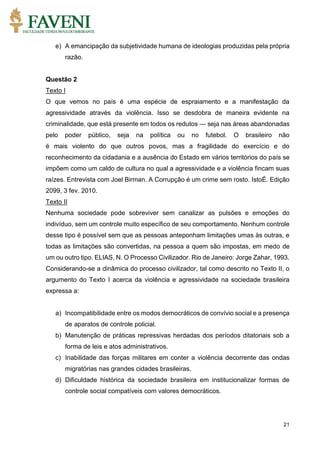 21
e) A emancipação da subjetividade humana de ideologias produzidas pela própria
razão.
Questão 2
Texto I
O que vemos no país é uma espécie de espraiamento e a manifestação da
agressividade através da violência. Isso se desdobra de maneira evidente na
criminalidade, que está presente em todos os redutos — seja nas áreas abandonadas
pelo poder público, seja na política ou no futebol. O brasileiro não
é mais violento do que outros povos, mas a fragilidade do exercício e do
reconhecimento da cidadania e a ausência do Estado em vários territórios do país se
impõem como um caldo de cultura no qual a agressividade e a violência fincam suas
raízes. Entrevista com Joel Birman. A Corrupção é um crime sem rosto. IstoÉ. Edição
2099, 3 fev. 2010.
Texto II
Nenhuma sociedade pode sobreviver sem canalizar as pulsões e emoções do
indivíduo, sem um controle muito específico de seu comportamento. Nenhum controle
desse tipo é possível sem que as pessoas anteponham limitações umas às outras, e
todas as limitações são convertidas, na pessoa a quem são impostas, em medo de
um ou outro tipo. ELIAS, N. O Processo Civilizador. Rio de Janeiro: Jorge Zahar, 1993.
Considerando-se a dinâmica do processo civilizador, tal como descrito no Texto II, o
argumento do Texto I acerca da violência e agressividade na sociedade brasileira
expressa a:
a) Incompatibilidade entre os modos democráticos de convívio social e a presença
de aparatos de controle policial.
b) Manutenção de práticas repressivas herdadas dos períodos ditatoriais sob a
forma de leis e atos administrativos.
c) Inabilidade das forças militares em conter a violência decorrente das ondas
migratórias nas grandes cidades brasileiras.
d) Dificuldade histórica da sociedade brasileira em institucionalizar formas de
controle social compatíveis com valores democráticos.
 