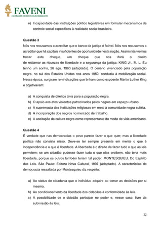22
e) Incapacidade das instituições político legislativas em formular mecanismos de
controle social específicos à realidade social brasileira.
Questão 3
Nós nos recusamos a acreditar que o banco da justiça é falível. Nós nos recusamos a
acreditar que há capitais insuficientes de oportunidade nesta nação. Assim nós viemos
trocar este cheque, um cheque que nos dará o direito
de reclamar as riquezas de liberdade e a segurança da justiça. KING Jr., M. L. Eu
tenho um sonho, 28 ago. 1963 (adaptado). O cenário vivenciado pela população
negra, no sul dos Estados Unidos nos anos 1950, conduziu à mobilização social.
Nessa época, surgiram reivindicações que tinham como expoente Martin Luther King
e objetivavam:
a) A conquista de direitos civis para a população negra.
b) O apoio aos atos violentos patrocinados pelos negros em espaço urbano.
c) A supremacia das instituições religiosas em meio à comunidade negra sulista.
d) A incorporação dos negros no mercado de trabalho.
e) A aceitação da cultura negra como representante do modo de vida americano.
Questão 4
É verdade que nas democracias o povo parece fazer o que quer; mas a liberdade
política não consiste nisso. Deve-se ter sempre presente em mente o que é
independência e o que é liberdade. A liberdade é o direito de fazer tudo o que as leis
permitem; se um cidadão pudesse fazer tudo o que elas proíbem, não teria mais
liberdade, porque os outros também teriam tal poder. MONTESQUIEU. Do Espírito
das Leis. São Paulo: Editora Nova Cultural, 1997 (adaptado). A característica de
democracia ressaltada por Montesquieu diz respeito:
a) Ao status de cidadania que o indivíduo adquire ao tomar as decisões por si
mesmo.
b) Ao condicionamento da liberdade dos cidadãos à conformidade às leis.
c) À possibilidade de o cidadão participar no poder e, nesse caso, livre da
submissão às leis.
 