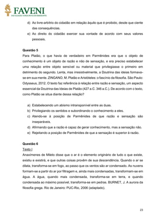23
d) Ao livre-arbítrio do cidadão em relação àquilo que é proibido, desde que ciente
das consequências.
e) Ao direito do cidadão exercer sua vontade de acordo com seus valores
pessoais.
Questão 5
Para Platão, o que havia de verdadeiro em Parmênides era que o objeto de
conhecimento é um objeto de razão e não de sensação, e era preciso estabelecer
uma relação entre objeto sensível ou material que privilegiasse o primeiro em
detrimento do segundo. Lenta, mas irresistivelmente, a Doutrina das ideias formava-
se em sua mente. ZINGANO, M. Platão e Aristóteles: o fascínio da filosofia. São Paulo:
Odysseus, 2012. O texto faz referência à relação entre razão e sensação, um aspecto
essencial da Doutrina das Ideias de Platão (427 a.C. 346 a.C.). De acordo com o texto,
como Platão se situa diante dessa relação?
a) Estabelecendo um abismo intransponível entre as duas.
b) Privilegiando os sentidos e subordinando o conhecimento a eles.
c) Atendo-se à posição de Parmênides de que razão e sensação são
inseparáveis.
d) Afirmando que a razão é capaz de gerar conhecimento, mas a sensação não.
e) Rejeitando a posição de Parmênides de que a sensação é superior à razão.
Questão 6
Texto I
Anaxímenes de Mileto disse que o ar é o elemento originário de tudo o que existe,
existiu e existirá, e que outras coisas provêm de sua descendência. Quando o ar se
dilata, transforma-se em fogo, ao passo que os ventos são ar condensado. As nuvens
formam-se a partir do ar por filtragem e, ainda mais condensadas, transformam-se em
água. A água, quando mais condensada, transforma-se em terra, e quando
condensada ao máximo possível, transforma-se em pedras. BURNET, J. A aurora da
filosofia grega. Rio de Janeiro: PUC-Rio, 2006 (adaptado).
 