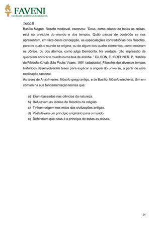 24
Texto II
Basílio Magno, filósofo medieval, escreveu: “Deus, como criador de todas as coisas,
está no princípio do mundo e dos tempos. Quão parcas de conteúdo se nos
apresentam, em face desta concepção, as especulações contraditórias dos filósofos,
para os quais o mundo se origina, ou de algum dos quatro elementos, como ensinam
os Jônios, ou dos átomos, como julga Demócrito. Na verdade, dão impressão de
quererem ancorar o mundo numa teia de aranha. ” GILSON, E.: BOEHNER, P. História
da Filosofia Cristã. São Paulo: Vozes, 1991 (adaptado). Filósofos dos diversos tempos
históricos desenvolveram teses para explicar a origem do universo, a partir de uma
explicação racional.
As teses de Anaxímenes, filósofo grego antigo, e de Basílio, filósofo medieval, têm em
comum na sua fundamentação teorias que:
a) Eram baseadas nas ciências da natureza.
b) Refutavam as teorias de filósofos da religião.
c) Tinham origem nos mitos das civilizações antigas.
d) Postulavam um princípio originário para o mundo.
e) Defendiam que deus é o princípio de todas as coisas.
 