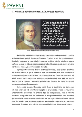 25
11 PRINCIPAIS REPRESENTANTES: JEAN JACQUES ROUSSEAU
Fonte: www.oespiritualismoocidental.blogspot.com.br
Na história das ideias, o nome do suíço Jean-Jacques Rousseau (1712-1778)
se liga inevitavelmente à Revolução Francesa. Dos três lemas dos revolucionários -
liberdade, igualdade e fraternidade -, apenas o último não foi objeto de exame
profundo na obra do filósofo, e os mais apaixonados líderes da revolta contra o regime
monárquico francês, o admiravam com devoção.
O princípio fundamental de toda a obra de Rousseau, pelo qual ela é definida
até os dias atuais, é que o homem é bom por natureza, mas está submetido à
influência corruptora da sociedade. Um dos sintomas das falhas da civilização em
atingir o bem comum, segundo o pensador, é a desigualdade, que pode ser de dois
tipos: a que se deve às características individuais de cada ser humano e aquela
causada por circunstâncias sociais.
Entre essas causas, Rousseau inclui desde o surgimento do ciúme nas
relações amorosas até a institucionalização da propriedade privada como pilar do
funcionamento econômico. O primeiro tipo de desigualdade, para o filósofo,
é natural; o segundo deve ser combatido. A desigualdade nociva teria suprimido
gradativamente a liberdade dos indivíduos e em seu lugar restaram artifícios como o
culto das aparências e as regras de polidez. Ao renunciar à liberdade, o homem, nas
palavras de Rousseau, abre mão da própria qualidade que o define como humano.
 