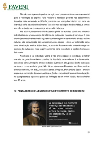26
Ele não está apenas impedido de agir, mas privado do instrumento essencial
para a realização do espírito. Para recobrar a liberdade perdida nos descaminhos
tomados pela sociedade, o filósofo preconiza um mergulho interior por parte do
indivíduo rumo ao autoconhecimento. Mas isso não se dá por meio da razão, e sim da
emoção, e traduz-se numa entrega sensorial à natureza.
Até aqui o pensamento de Rousseau pode ser tomado como uma doutrina
individualista ou uma denúncia da falência da civilização, mas não é bem isso. O mito
criado pelo filósofo em torno da figura do bom selvagem - o ser humano em seu estado
natural, não contaminado por constrangimentos sociais - deve ser entendido como
uma idealização teórica. Além disso, a obra de Rousseau não pretende negar os
ganhos da civilização, mas sugerir caminhos para reconduzir a espécie humana à
felicidade.
Não basta a via individual. Como a vida em sociedade é inevitável, a melhor
maneira de garantir o máximo possível de liberdade para cada um é a democracia,
concebida como um regime em que todos se submetem à lei, porque ela foi elaborada
de acordo com a vontade geral. Não foi por acaso que Rousseau escolheu publicar
simultaneamente, em 1762, suas duas obras principais, Do Contrato Social - em que
expõe sua concepção de ordem política - e Emílio - minucioso tratado sobre educação,
no qual prescreve o passo-a-passo da formação de um jovem fictício, do nascimento
aos 25 anos.
12 PENSADORES INFLUENCIADOS PELO PENSAMENTO DE ROUSSEAU
Fonte:www.pensador.com
 