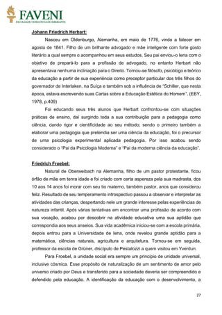 27
Johann Friedrich Herbart:
Nasceu em Oldenburgo, Alemanha, em maio de 1776, vindo a falecer em
agosto de 1841. Filho de um brilhante advogado e mãe inteligente com forte gosto
literário a qual sempre o acompanhou em seus estudos. Seu pai enviou-o Iena com o
objetivo de prepará-lo para a profissão de advogado, no entanto Herbart não
apresentava nenhuma inclinação para o Direito. Tornou-se filósofo, psicólogo e teórico
da educação a partir de sua experiência como preceptor particular dos três filhos do
governador de Interlaken, na Suíça e também sob a influência de “Schiller, que nesta
época, estava escrevendo suas Cartas sobre a Educação Estética do Homem”. (EBY,
1978, p.409)
Foi educando seus três alunos que Herbart confrontou-se com situações
práticas de ensino, daí surgindo toda a sua contribuição para a pedagogia como
ciência, dando rigor e cientificidade ao seu método; sendo o primeiro também a
elaborar uma pedagogia que pretendia ser uma ciência da educação, foi o precursor
de uma psicologia experimental aplicada pedagogia. Por isso acabou sendo
considerado o “Pai da Psicologia Moderna” e “Pai da moderna ciência da educação”.
Friedrich Froebel:
Natural de Oberweibach na Alemanha, filho de um pastor protestante, ficou
órfão de mãe em tenra idade e foi criado com certa aspereza pela sua madrasta, dos
10 aos 14 anos foi morar com seu tio materno, também pastor, anos que considerou
feliz. Resultado de seu temperamento introspectivo passou a observar e interpretar as
atividades das crianças, despertando nele um grande interesse pelas experiências de
natureza infantil. Após várias tentativas em encontrar uma profissão de acordo com
sua vocação, acabou por descobrir na atividade educativa uma sua aptidão que
correspondia aos seus anseios. Sua vida acadêmica iniciou-se com a escola primária,
depois entrou para a Universidade de Iena, onde revelou grande aptidão para a
matemática, ciências naturais, agricultura e arquitetura. Tornou-se em seguida,
professor da escola de Grüner, discípulo de Pestalozzi a quem visitou em Yverdun.
Para Froebel, a unidade social era sempre um princípio de unidade universal,
inclusive cósmica. Esse propósito de naturalização de um sentimento de amor pelo
universo criado por Deus e transferido para a sociedade deveria ser compreendido e
defendido pela educação. A identificação da educação com o desenvolvimento, a
 