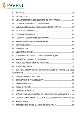 25 PATRÍSTICA.....................................................................................................48
26 ESCOLÁSTICA.................................................................................................49
27 AS CARACTERÍSTICAS FILOSÓFICAS DO CRISTIANISMO.........................51
28 FILOSOFIA MEDIEVAL E O CRISTIANISMO ..................................................54
29 ANTIGUIDADE ROMANA: EDUCAÇÃO HEROICO-PATRÍCIA .......................55
30 EDUCAÇÃO COSMOPOLITA ..........................................................................57
31 EDUCAÇÃO NO IMPÉRIO ...............................................................................62
32 FILOSOFIA TOMISTA: TOMÁS DE AQUINO...................................................63
33 ANTIGUIDADE ROMANA: A HUMANISTAS....................................................66
34 EXISTENCIALISMO .........................................................................................67
35 ESSENCIALISMO.............................................................................................69
36 A EDUCAÇÃO DIFUSA ....................................................................................70
37 QUATRO IMPORTANTES FILÓSOFOS DA EDUCAÇÃO ...............................72
38 A CONDUTA HUMANA E A EDUCAÇÃO ........................................................76
39 MORAL CIENTÍFICA E MORAL TRADICIONAL ..............................................77
40 MORALIDADE ÉTICA.......................................................................................79
41 UMA NOVA FORMA DE CONHECIMENTO SEGUNDO A FILOSOFIA E SEUS
PENSADORES .........................................................................................................82
42 O EMPIRISMO DE JOHN LOCKE....................................................................84
43 O PENSAMENTO: A GNOSIOLOGIA ..............................................................85
44 IDEIAS METAFÍSICAS .....................................................................................86
45 MORAL E POLÍTICA ........................................................................................87
46 IDEIAS PEDAGÓGICAS...................................................................................88
47 DESCARTES E AS CONDIÇÕES DO CONHECIMENTO VERDADEIRO.......94
48 LOCKE: A CONSCIÊNCIA – O EU, A PESSOA, O CIDADÃO E O SUJEITO..95
49 NA EDUCAÇÃO................................................................................................97
50 O MÉTODO CIENTÍFICO E AS CIÊNCIAS HUMANAS ...................................99
 