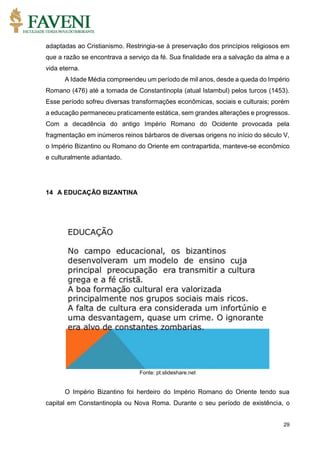 29
adaptadas ao Cristianismo. Restringia-se à preservação dos princípios religiosos em
que a razão se encontrava a serviço da fé. Sua finalidade era a salvação da alma e a
vida eterna.
A Idade Média compreendeu um período de mil anos, desde a queda do Império
Romano (476) até a tomada de Constantinopla (atual Istambul) pelos turcos (1453).
Esse período sofreu diversas transformações econômicas, sociais e culturais; porém
a educação permaneceu praticamente estática, sem grandes alterações e progressos.
Com a decadência do antigo Império Romano do Ocidente provocada pela
fragmentação em inúmeros reinos bárbaros de diversas origens no início do século V,
o Império Bizantino ou Romano do Oriente em contrapartida, manteve-se econômico
e culturalmente adiantado.
14 A EDUCAÇÃO BIZANTINA
Fonte: pt.slideshare.net
O Império Bizantino foi herdeiro do Império Romano do Oriente tendo sua
capital em Constantinopla ou Nova Roma. Durante o seu período de existência, o
 