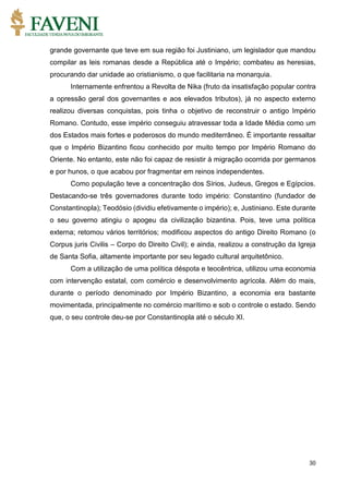 30
grande governante que teve em sua região foi Justiniano, um legislador que mandou
compilar as leis romanas desde a República até o Império; combateu as heresias,
procurando dar unidade ao cristianismo, o que facilitaria na monarquia.
Internamente enfrentou a Revolta de Nika (fruto da insatisfação popular contra
a opressão geral dos governantes e aos elevados tributos), já no aspecto externo
realizou diversas conquistas, pois tinha o objetivo de reconstruir o antigo Império
Romano. Contudo, esse império conseguiu atravessar toda a Idade Média como um
dos Estados mais fortes e poderosos do mundo mediterrâneo. É importante ressaltar
que o Império Bizantino ficou conhecido por muito tempo por Império Romano do
Oriente. No entanto, este não foi capaz de resistir à migração ocorrida por germanos
e por hunos, o que acabou por fragmentar em reinos independentes.
Como população teve a concentração dos Sírios, Judeus, Gregos e Egípcios.
Destacando-se três governadores durante todo império: Constantino (fundador de
Constantinopla); Teodósio (dividiu efetivamente o império); e, Justiniano. Este durante
o seu governo atingiu o apogeu da civilização bizantina. Pois, teve uma política
externa; retomou vários territórios; modificou aspectos do antigo Direito Romano (o
Corpus juris Civilis – Corpo do Direito Civil); e ainda, realizou a construção da Igreja
de Santa Sofia, altamente importante por seu legado cultural arquitetônico.
Com a utilização de uma política déspota e teocêntrica, utilizou uma economia
com intervenção estatal, com comércio e desenvolvimento agrícola. Além do mais,
durante o período denominado por Império Bizantino, a economia era bastante
movimentada, principalmente no comércio marítimo e sob o controle o estado. Sendo
que, o seu controle deu-se por Constantinopla até o século XI.
 