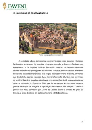 31
15 MURALHAS DE CONSTANTINOPLA
Fonte: www.papodehomem.com.br
A sociedade urbana demonstrou enorme interesse pelos assuntos religiosos,
facilitando o surgimento de heresias, como por exemplo, a dos monofisistas e dos
iconoclastas, e de disputas políticas. No âmbito religioso, as heresias deram-se
através do arianismo que negaram a Santíssima Trindade; além do caso do arianismo,
teve ainda, a questão monofisista, esta nega a natureza humana de Cristo, afirmando
que Cristo tinha apenas natureza divina (o monofisismo foi difundido nas províncias
do Império Bizantino e acabou identificada com aspirações de 48 independência por
parte da população do Egito e da Síria); por fim, no tocante à iconoclastia, ocorre a
grande destruição de imagens e a proibição das mesmas nos templos. Durante o
período que ficou conhecido por Cisma do Oriente, ocorre a divisão da Igreja do
Oriente, a igreja divide-se em Católica Romana e Ortodoxa Grega.
 