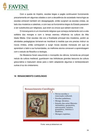 34
Com a queda do Império, escolas leigas e pagãs continuaram funcionando
precariamente em algumas cidades e com a decadência da sociedade merovíngia as
escolas entraram também em desagregação, então surgiram as escolas cristas, ao
lado dos mosteiros e catedrais, e com isso os funcionários leigos do Estado passaram
a ser substituídos por religiosos, que eram os únicos que sabiam escrever e ler.
O monarquismo é um movimento religioso que começou lentamente com a vida
solitária dos monges e com o tempo exerceu influência na cultura da Alta
Idade Média. Criar escolas não era a finalidade principal dos mosteiros, porém as
atividades pedagógicas tornaram-se inevitável à medida que era preciso instruir os
novos irmãos, então começaram a surgir novas escolas monacais em que se
aprendiam o latim e as humanidades, os melhores alunos coroavam a aprendizagem
com o estudo da filosofia e a teologia.
Os Mosteiros foram assumindo o monopólio da ciência, tornando-se principal
reduto da cultura medieval, guardavam nas bibliotecas grandes tesouros da cultura
greco-latina e traduziam obras para o latim adaptando algumas e reinterpretavam
outras à luz do cristianismo.
18 RENASCIMENTO CAROLÍNGIO
Fonte: www.pt.slideshare.net
 