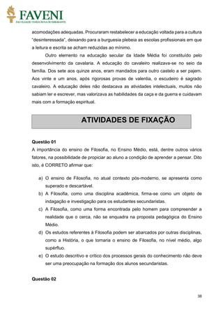 38
acomodações adequadas. Procuraram restabelecer a educação voltada para a cultura
“desinteressada”, deixando para a burguesia plebeia as escolas profissionais em que
a leitura e escrita se acham reduzidas ao mínimo.
Outro elemento na educação secular da Idade Média foi constituído pelo
desenvolvimento da cavalaria. A educação do cavaleiro realizava-se no seio da
família. Dos sete aos quinze anos, eram mandados para outro castelo a ser pajem.
Aos vinte e um anos, após rigorosas provas de valentia, o escudeiro é sagrado
cavaleiro. A educação deles não destacava as atividades intelectuais, muitos não
sabiam ler e escrever, mas valorizava as habilidades da caça e da guerra e cuidavam
mais com a formação espiritual.
Questão 01
A importância do ensino de Filosofia, no Ensino Médio, está, dentre outros vários
fatores, na possibilidade de propiciar ao aluno a condição de aprender a pensar. Dito
isto, é CORRETO afirmar que:
a) O ensino de Filosofia, no atual contexto pós-moderno, se apresenta como
superado e descartável.
b) A Filosofia, como uma disciplina acadêmica, firma-se como um objeto de
indagação e investigação para os estudantes secundaristas.
c) A Filosofia, como uma forma encontrada pelo homem para compreender a
realidade que o cerca, não se enquadra na proposta pedagógica do Ensino
Médio.
d) Os estudos referentes à Filosofia podem ser abarcados por outras disciplinas,
como a História, o que tornaria o ensino de Filosofia, no nível médio, algo
supérfluo.
e) O estudo descritivo e crítico dos processos gerais do conhecimento não deve
ser uma preocupação na formação dos alunos secundaristas.
Questão 02
ATIVIDADES DE FIXAÇÃO
 