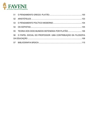 51 O PENSAMENTO GREGO: PLATÃO.............................................................100
52 ARISTÓTELES ...............................................................................................103
53 O PENSAMENTO POLÍTICO MODERNO......................................................104
54 OS SOFISTAS................................................................................................105
55 TEORIA DOS DOIS MUNDOS DEFENDIDA POR PLATÃO..........................106
56 O PAPEL SOCIAL DO PROFESSOR: UMA CONTRIBUIÇÃO DA FILOSOFIA
DA EDUCAÇÃO......................................................................................................108
57 BIBLIOGRAFIA BÁSICA.................................................................................115
 