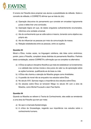 39
O ensino de Filosofia deve propiciar aos alunos a possibilidade da reflexão. Sobre o
conceito de reflexão, é CORRETO afirmar que se trata da (do):
a) Operação discursiva do pensamento que consiste em encadear logicamente
juízos e deles tirar uma conclusão.
b) Operação lógica em que, de dados singulares suficientemente enumerados,
inferimos uma verdade universal.
c) Ato do conhecimento que se volta sobre si mesmo, tomando como objetivo seu
próprio ato.
d) Ato de influenciar as pessoas por meio da comunicação de massa.
e) Relação estabelecida entre as pessoas, entre os sujeitos.
Questão 03
Moral e Ética, muitas vezes, na linguagem cotidiana, são tidas como sinônimos;
porém, para a Filosofia, compõem áreas distintas do pensamento filosófico. Partindo
desta constatação, estaria CORRETA a afirmação que se completa na alternativa:
a) A Ética se aplica à disciplina filosófica que trata de estabelecer os fundamentos
e a validade das normas morais e dos juízos de valor ou de apreciação sobre
as ações humanas, qualificando-as de boas ou más.
b) A Ética não chamou a atenção de filósofos gregos como Aristóteles.
c) A questão da moral não se enquadra nos estudos sobre Ética.
d) No século XVII, Spinosa negou a importância dos estudos sobre Ética.
e) Os estudos sobre Ética só tomaram fôlego no século XX com a obra de
filósofos, como Michel Foucault e Jean Paul Sartre.
Questão 04
Quando os filósofos se referem à Teoria do Conhecimento, eles estão se remetendo
a uma área da Filosofia que tem por meta:
a) Se opor à chamada Epistemologia.
b) A crítica da Gnoseologia, negando sua importância nos estudos sobre o
conhecimento humano.
 