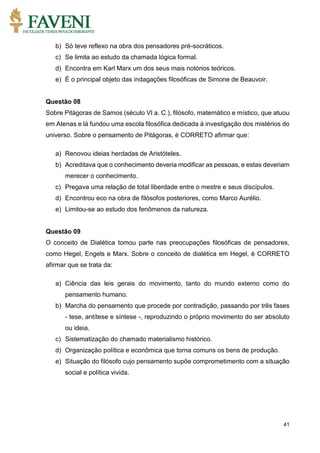 41
b) Só teve reflexo na obra dos pensadores pré-socráticos.
c) Se limita ao estudo da chamada lógica formal.
d) Encontra em Karl Marx um dos seus mais notórios teóricos.
e) É o principal objeto das indagações filosóficas de Simone de Beauvoir.
Questão 08
Sobre Pitágoras de Samos (século VI a. C.), filósofo, matemático e místico, que atuou
em Atenas e lá fundou uma escola filosófica dedicada à investigação dos mistérios do
universo. Sobre o pensamento de Pitágoras, é CORRETO afirmar que:
a) Renovou ideias herdadas de Aristóteles.
b) Acreditava que o conhecimento deveria modificar as pessoas, e estas deveriam
merecer o conhecimento.
c) Pregava uma relação de total liberdade entre o mestre e seus discípulos.
d) Encontrou eco na obra de filósofos posteriores, como Marco Aurélio.
e) Limitou-se ao estudo dos fenômenos da natureza.
Questão 09
O conceito de Dialética tomou parte nas preocupações filosóficas de pensadores,
como Hegel, Engels e Marx. Sobre o conceito de dialética em Hegel, é CORRETO
afirmar que se trata da:
a) Ciência das leis gerais do movimento, tanto do mundo externo como do
pensamento humano.
b) Marcha do pensamento que procede por contradição, passando por três fases
- tese, antítese e síntese -, reproduzindo o próprio movimento do ser absoluto
ou ideia.
c) Sistematização do chamado materialismo histórico.
d) Organização política e econômica que torna comuns os bens de produção.
e) Situação do filósofo cujo pensamento supõe comprometimento com a situação
social e política vivida.
 