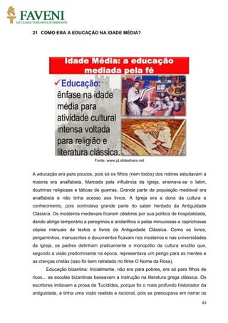 43
21 COMO ERA A EDUCAÇÃO NA IDADE MÉDIA?
Fonte: www.pt.slideshare.net
A educação era para poucos, pois só os filhos (nem todos) dos nobres estudavam a
maioria era analfabeta. Marcada pela influência da Igreja, ensinava-se o latim,
doutrinas religiosas e táticas de guerras. Grande parte da população medieval era
analfabeta e não tinha acesso aos livros. A Igreja era a dona da cultura e
conhecimento, pois controlava grande parte do saber herdado da Antiguidade
Clássica. Os mosteiros medievais ficaram célebres por sua política de hospitalidade,
dando abrigo temporário a peregrinos e andarilhos e pelas minuciosas e caprichosas
cópias manuais de textos e livros da Antiguidade Clássica. Como os livros,
pergaminhos, manuscritos e documentos ficavam nos mosteiros e nas universidades
da igreja, os padres detinham praticamente o monopólio da cultura erudita que,
segundo a visão predominante na época, representava um perigo para as mentes e
as crenças cristãs (isso foi bem retratado no filme O Nome da Rosa).
Educação bizantina: Inicialmente, não era para pobres, era só para filhos de
ricos... as escolas bizantinas baseavam a instrução na literatura grega clássica. Os
escritores imitavam a prosa de Tucídides, porque foi o mais profundo historiador da
antiguidade, e tinha uma visão realista e racional, pois se preocupava em narrar os
 