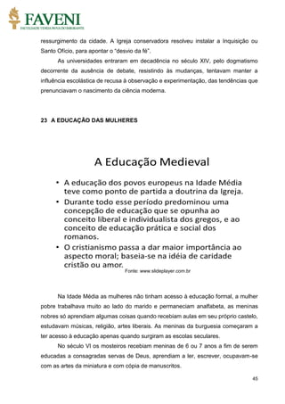 45
ressurgimento da cidade. A Igreja conservadora resolveu instalar a Inquisição ou
Santo Ofício, para apontar o “desvio da fé”.
As universidades entraram em decadência no século XIV, pelo dogmatismo
decorrente da ausência de debate, resistindo às mudanças, tentavam manter a
influência escolástica de recusa à observação e experimentação, das tendências que
prenunciavam o nascimento da ciência moderna.
23 A EDUCAÇÃO DAS MULHERES
Fonte: www.slideplayer.com.br
Na Idade Média as mulheres não tinham acesso à educação formal, a mulher
pobre trabalhava muito ao lado do marido e permaneciam analfabeta, as meninas
nobres só aprendiam algumas coisas quando recebiam aulas em seu próprio castelo,
estudavam músicas, religião, artes liberais. As meninas da burguesia começaram a
ter acesso à educação apenas quando surgiram as escolas seculares.
No século VI os mosteiros recebiam meninas de 6 ou 7 anos a fim de serem
educadas a consagradas servas de Deus, aprendiam a ler, escrever, ocupavam-se
com as artes da miniatura e com cópia de manuscritos.
 