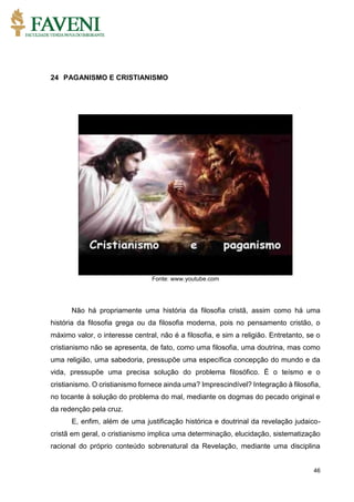 46
24 PAGANISMO E CRISTIANISMO
Fonte: www.youtube.com
Não há propriamente uma história da filosofia cristã, assim como há uma
história da filosofia grega ou da filosofia moderna, pois no pensamento cristão, o
máximo valor, o interesse central, não é a filosofia, e sim a religião. Entretanto, se o
cristianismo não se apresenta, de fato, como uma filosofia, uma doutrina, mas como
uma religião, uma sabedoria, pressupõe uma específica concepção do mundo e da
vida, pressupõe uma precisa solução do problema filosófico. É o teísmo e o
cristianismo. O cristianismo fornece ainda uma? Imprescindível? Integração à filosofia,
no tocante à solução do problema do mal, mediante os dogmas do pecado original e
da redenção pela cruz.
E, enfim, além de uma justificação histórica e doutrinal da revelação judaico-
cristã em geral, o cristianismo implica uma determinação, elucidação, sistematização
racional do próprio conteúdo sobrenatural da Revelação, mediante uma disciplina
 