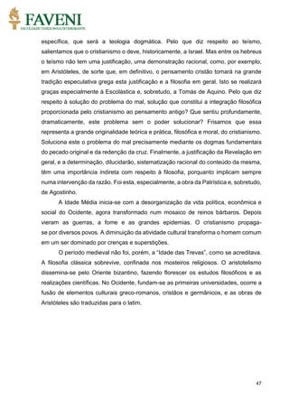 47
específica, que será a teologia dogmática. Pelo que diz respeito ao teísmo,
salientamos que o cristianismo o deve, historicamente, a Israel. Mas entre os hebreus
o teísmo não tem uma justificação, uma demonstração racional, como, por exemplo,
em Aristóteles, de sorte que, em definitivo, o pensamento cristão tomará na grande
tradição especulativa grega esta justificação e a filosofia em geral. Isto se realizará
graças especialmente à Escolástica e, sobretudo, a Tomás de Aquino. Pelo que diz
respeito à solução do problema do mal, solução que constitui a integração filosófica
proporcionada pelo cristianismo ao pensamento antigo? Que sentiu profundamente,
dramaticamente, este problema sem o poder solucionar? Frisamos que essa
representa a grande originalidade teórica e prática, filosófica e moral, do cristianismo.
Soluciona este o problema do mal precisamente mediante os dogmas fundamentais
do pecado original e da redenção da cruz. Finalmente, a justificação da Revelação em
geral, e a determinação, dilucidarão, sistematização racional do conteúdo da mesma,
têm uma importância indireta com respeito à filosofia, porquanto implicam sempre
numa intervenção da razão. Foi esta, especialmente, a obra da Patrística e, sobretudo,
de Agostinho.
A Idade Média inicia-se com a desorganização da vida política, econômica e
social do Ocidente, agora transformado num mosaico de reinos bárbaros. Depois
vieram as guerras, a fome e as grandes epidemias. O cristianismo propaga-
se por diversos povos. A diminuição da atividade cultural transforma o homem comum
em um ser dominado por crenças e superstições.
O período medieval não foi, porém, a “Idade das Trevas”, como se acreditava.
A filosofia clássica sobrevive, confinada nos mosteiros religiosos. O aristotelismo
dissemina-se pelo Oriente bizantino, fazendo florescer os estudos filosóficos e as
realizações científicas. No Ocidente, fundam-se as primeiras universidades, ocorre a
fusão de elementos culturais greco-romanos, cristãos e germânicos, e as obras de
Aristóteles são traduzidas para o latim.
 
