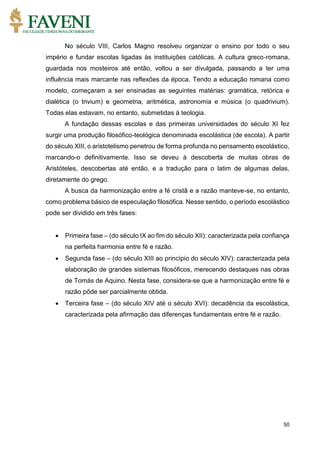 50
No século VIII, Carlos Magno resolveu organizar o ensino por todo o seu
império e fundar escolas ligadas às instituições católicas. A cultura greco-romana,
guardada nos mosteiros até então, voltou a ser divulgada, passando a ter uma
influência mais marcante nas reflexões da época. Tendo a educação romana como
modelo, começaram a ser ensinadas as seguintes matérias: gramática, retórica e
dialética (o trivium) e geometria, aritmética, astronomia e música (o quadrivium).
Todas elas estavam, no entanto, submetidas à teologia.
A fundação dessas escolas e das primeiras universidades do século XI fez
surgir uma produção filosófico-teológica denominada escolástica (de escola). A partir
do século XIII, o aristotelismo penetrou de forma profunda no pensamento escolástico,
marcando-o definitivamente. Isso se deveu à descoberta de muitas obras de
Aristóteles, descobertas até então, e a tradução para o latim de algumas delas,
diretamente do grego.
A busca da harmonização entre a fé cristã e a razão manteve-se, no entanto,
como problema básico de especulação filosófica. Nesse sentido, o período escolástico
pode ser dividido em três fases:
 Primeira fase – (do século IX ao fim do século XII): caracterizada pela confiança
na perfeita harmonia entre fé e razão.
 Segunda fase – (do século XIII ao princípio do século XIV): caracterizada pela
elaboração de grandes sistemas filosóficos, merecendo destaques nas obras
de Tomás de Aquino. Nesta fase, considera-se que a harmonização entre fé e
razão pôde ser parcialmente obtida.
 Terceira fase – (do século XIV até o século XVI): decadência da escolástica,
caracterizada pela afirmação das diferenças fundamentais entre fé e razão.
 