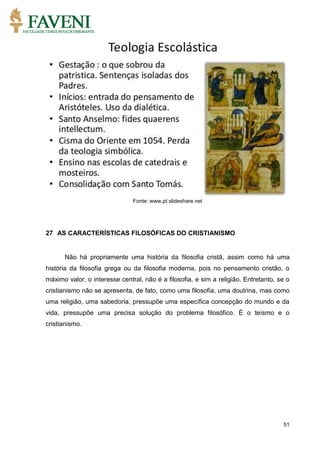 51
Fonte: www.pt.slideshare.net
27 AS CARACTERÍSTICAS FILOSÓFICAS DO CRISTIANISMO
Não há propriamente uma história da filosofia cristã, assim como há uma
história da filosofia grega ou da filosofia moderna, pois no pensamento cristão, o
máximo valor, o interesse central, não é a filosofia, e sim a religião. Entretanto, se o
cristianismo não se apresenta, de fato, como uma filosofia, uma doutrina, mas como
uma religião, uma sabedoria, pressupõe uma específica concepção do mundo e da
vida, pressupõe uma precisa solução do problema filosófico. É o teísmo e o
cristianismo.
 