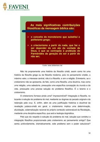 52
Fonte: www.slideshare.net
Não há propriamente uma história da filosofia cristã, assim como há uma
história da filosofia grega ou da filosofia moderna, pois no pensamento cristão, o
máximo valor, o interesse central, não é a filosofia, e sim a religião. Entretanto, se o
cristianismo não se apresenta, de fato, como uma filosofia, uma doutrina, mas como
uma religião, uma sabedoria, pressupõe uma específica concepção do mundo e da
vida, pressupõe uma precisa solução do problema filosófico. É o teísmo e o
cristianismo.
O cristianismo fornece ainda uma? Imprescindível? Integração à filosofia, no
tocante à solução do problema do mal, mediante os dogmas do pecado original e da
redenção pela cruz. E, enfim, além de uma justificação histórica e doutrinal da
revelação judaico-cristã em geral, o cristianismo implica uma determinação,
elucidação, sistematização racional do próprio conteúdo sobrenatural da Revelação,
mediante uma disciplina específica, que será a teologia dogmática.
Pelo que diz respeito à solução do problema do mal, solução que constitui a
integração filosófica proporcionada pelo cristianismo ao pensamento antigo? Que
sentiu profundamente, dramaticamente, este problema sem o poder solucionar?
 