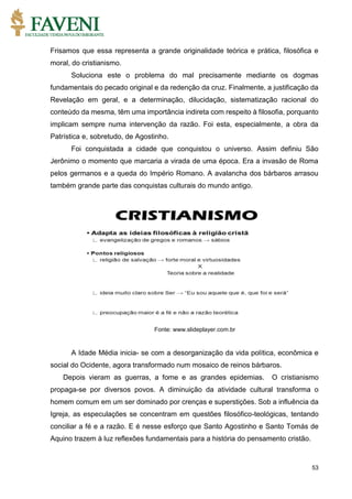 53
Frisamos que essa representa a grande originalidade teórica e prática, filosófica e
moral, do cristianismo.
Soluciona este o problema do mal precisamente mediante os dogmas
fundamentais do pecado original e da redenção da cruz. Finalmente, a justificação da
Revelação em geral, e a determinação, dilucidação, sistematização racional do
conteúdo da mesma, têm uma importância indireta com respeito à filosofia, porquanto
implicam sempre numa intervenção da razão. Foi esta, especialmente, a obra da
Patrística e, sobretudo, de Agostinho.
Foi conquistada a cidade que conquistou o universo. Assim definiu São
Jerônimo o momento que marcaria a virada de uma época. Era a invasão de Roma
pelos germanos e a queda do Império Romano. A avalancha dos bárbaros arrasou
também grande parte das conquistas culturais do mundo antigo.
Fonte: www.slideplayer.com.br
A Idade Média inicia- se com a desorganização da vida política, econômica e
social do Ocidente, agora transformado num mosaico de reinos bárbaros.
Depois vieram as guerras, a fome e as grandes epidemias. O cristianismo
propaga-se por diversos povos. A diminuição da atividade cultural transforma o
homem comum em um ser dominado por crenças e superstições. Sob a influência da
Igreja, as especulações se concentram em questões filosófico-teológicas, tentando
conciliar a fé e a razão. E é nesse esforço que Santo Agostinho e Santo Tomás de
Aquino trazem à luz reflexões fundamentais para a história do pensamento cristão.
 
