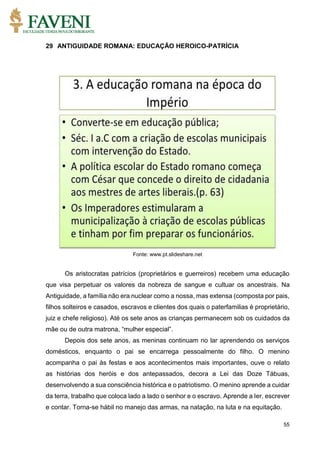 55
29 ANTIGUIDADE ROMANA: EDUCAÇÃO HEROICO-PATRÍCIA
Fonte: www.pt.slideshare.net
Os aristocratas patrícios (proprietários e guerreiros) recebem uma educação
que visa perpetuar os valores da nobreza de sangue e cultuar os ancestrais. Na
Antiguidade, a família não era nuclear como a nossa, mas extensa (composta por pais,
filhos solteiros e casados, escravos e clientes dos quais o paterfamilias é proprietário,
juiz e chefe religioso). Até os sete anos as crianças permanecem sob os cuidados da
mãe ou de outra matrona, “mulher especial”.
Depois dos sete anos, as meninas continuam no lar aprendendo os serviços
domésticos, enquanto o pai se encarrega pessoalmente do filho. O menino
acompanha o pai às festas e aos acontecimentos mais importantes, ouve o relato
as histórias dos heróis e dos antepassados, decora a Lei das Doze Tábuas,
desenvolvendo a sua consciência histórica e o patriotismo. O menino aprende a cuidar
da terra, trabalho que coloca lado a lado o senhor e o escravo. Aprende a ler, escrever
e contar. Torna-se hábil no manejo das armas, na natação, na luta e na equitação.
 