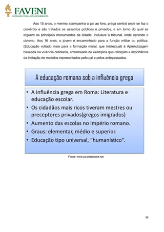 56
Aos 15 anos, o menino acompanha o pai ao foro, praça central onde se faz o
comércio e são tratados os assuntos públicos e privados, e em torno do qual se
erguem os principais monumentos da cidade, inclusive o tribunal, onde aprende o
civismo. Aos 16 anos, o jovem é encaminhado para a função militar ou política.
(Educação voltado mais para a formação moral, que intelectual) à Aprendizagem
baseada na vivência cotidiana, entremeada de exemplos que reforçam a importância
da imitação de modelos representados pelo pai e pelos antepassados.
Fonte: www.pt.slideshare.net
 