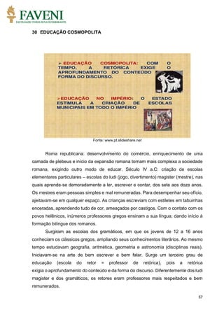 57
30 EDUCAÇÃO COSMOPOLITA
Fonte: www.pt.slideshare.net
Roma republicana: desenvolvimento do comércio, enriquecimento de uma
camada de plebeus e início da expansão romana tornam mais complexa a sociedade
romana, exigindo outro modo de educar. Século IV a.C: criação de escolas
elementares particulares – escolas do ludi (jogo, divertimento) magister (mestre), nas
quais aprende-se demoradamente a ler, escrever e contar, dos sete aos doze anos.
Os mestres eram pessoas simples e mal remuneradas. Para desempenhar seu ofício,
ajeitavam-se em qualquer espaço. As crianças escreviam com estiletes em tabuinhas
enceradas, aprendendo tudo de cor, ameaçados por castigos. Com o contato com os
povos helênicos, inúmeros professores gregos ensinam a sua língua, dando início à
formação bilíngue dos romanos.
Surgiram as escolas dos gramáticos, em que os jovens de 12 a 16 anos
conheciam os clássicos gregos, ampliando seus conhecimentos literários. Ao mesmo
tempo estudavam geografia, aritmética, geometria e astronomia (disciplinas reais).
Iniciavam-se na arte de bem escrever e bem falar. Surge um terceiro grau de
educação (escola do retor = professor de retórica), pois a retórica
exigia o aprofundamento do conteúdo e da forma do discurso. Diferentemente dos ludi
magister e dos gramáticos, os retores eram professores mais respeitados e bem
remunerados.
 