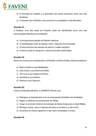 59
d) A formação do cidadão e a educação dos jovens aparecem como uma das
temáticas.
e) A situação das mulheres e dos escravos na sociedade é nela abordada.
Questão 03
A Estética, uma das áreas da Filosofia, pode ser identificada como uma das
preocupações filosóficas de Aristóteles:
a) A principal preocupação da filosofia medieval.
b) A manifestação maior do espírito crítico, segundo os humanistas.
c) O tema excluído dos estudos de adorno e walter benjamin.
d) A área na qual se inaugurou o discurso da pós-modernidade.
Questão 04
Dentre os nomes que se destacaram na Filosofia na Roma Antiga, podemos destacar:
a) Marco Aurélio e suas Meditações.
b) Júlio César e sua Guerra da Gália.
c) Tito Lívio e sua História de Roma.
d) Heródoto e sua História.
e) Petrônio e seu Satiricon.
Questão 05
Acerca da filosofia patrística, é CORRETO afirmar que:
a) Dialogava constantemente com os pressupostos filosóficos de Aristóteles.
b) Negou a influência do pensamento de Platão.
c) Surge no contexto histórico de transição da Idade Antiga para a Idade Média.
d) Renegou temas, como a natureza de Deus e da alma e a vida moral.
e) Encontrou em Santo Agostinho o seu maior contestador e crítico.
Questão 06
 