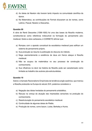 61
d) As ideias de Newton não tiveram tanto impacto na comunidade científica da
época.
e) Na Matemática, as contribuições de Fermat ofuscaram as de nomes, como
Leibniz, Pascal, Newton e Descartes.
Questão 09
A obra de René Descartes (1596-1650) foi uma das bases da filosofia moderna,
constituindo-se como referência indiscutível na formação do pensamento pós-
medieval. Sobre a obra cartesiana, é CORRETO afirmar que:
a) Rompeu com o aparato conceitual da escolástica medieval para edificar um
sistema de pensamento próprio.
b) Sua produção se resume à publicação do discurso do método.
c) Nega veementemente a existência de deus em franco ataque à filosofia
medieval.
d) Não se ocupou da matemática no seu processo de construção do
conhecimento.
e) Sua influência no devir da história da filosofia pode ser caracterizado como
limitada ao trabalho dos autores pós-estruturalistas.
Questão 10
Sobre o chamado Racionalismo Empiricista de tendência anglo-saxônica, que marcou
a filosofia produzida na Europa do século XVII, podemos considerar a:
a) Negação das ideias herdadas do pensamento aristotélico.
b) Recusa na crença da atuação das impressões sensoriais na produção do
conhecimento.
c) Reestruturação do pensamento escolástico medieval.
d) Continuidade de algumas ideias de Platão.
e) Produção de nomes, como bacon, Locke, Berkeley e Hume.
 