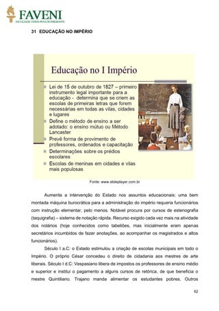62
31 EDUCAÇÃO NO IMPÉRIO
Fonte: www.slideplayer.com.br
Aumenta a intervenção do Estado nos assuntos educacionais: uma bem
montada máquina burocrática para a administração do império requeria funcionários
com instrução elementar, pelo menos. Notável procura por cursos de estenografia
(taquigrafia) – sistema de notação rápida. Recurso exigido cada vez mais na atividade
dos notários (hoje conhecidos como tabeliões, mas inicialmente eram apenas
secretários incumbidos de fazer anotações, ao acompanhar os magistrados e altos
funcionários).
Século I a.C: o Estado estimulou a criação de escolas municipais em todo o
Império. O próprio César concedeu o direito de cidadania aos mestres de arte
liberais. Século I d.C: Vespasiano libera de impostos os professores de ensino médio
e superior e institui o pagamento a alguns cursos de retórica, de que beneficia o
mestre Quintiliano. Trajano manda alimentar os estudantes pobres. Outros
 