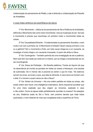 64
cristianização do pensamento de Platão, a ele é atribuída a cristianização da Filosofia
de Aristóteles.
5 VIAS PARA APROVA DA EXISTÊNCIA DE DEUS
1ª Via: Movimento – Utiliza-se do pensamento de Ato e Potência de Aristóteles,
definindo o Movimento não como mero movimentar, mas as mudanças do ser. Se tudo
é movimento é preciso que reconheça um primeiro motor a movimentar todas as
coisas.
2º Via: Causalidade Eficiente – Fundamentada no pensamento Socrático, e tem
muito a ver com a primeira via. O Movimento é limitado? Quem nasceu primeiro o ovo
ou a galinha? Sim o movimento e finito, por todo causa chega-se a um causante, se
investigar a fundo chega a um causante incausado. A quem ele atribui a Deus.
3º Via: Contingente – Também partindo de uma investigação de ato e potência.
Nem tudo tem sua razão por existi em si mesmo, por se chega a compreensão de um
ser incontingente.
4º Via: Graus de Perfeição – Da filosofia platônica, Tomás de Aquino diz que
na observância do mundo se percebe em todas as coisas a hierarquia, uma escada
de submissão. Do m menos não é possível se extrair o que for mais. “Os estercos
servem as ervas, as ervas a vaca, que dela se alimenta. A vaca serve ao homem com
o leite. E o homem a quem serve se não a Deus?
5º Via: Ordem do Universo – Há uma ordem perfeita em todas as coisas, não
existe ordem sem haver uma inteligência ordenadora. Seria impossível acreditar que
foi uma mera explosão que deu origem ao Universo, explosão é caos
e não ordem. Como as águas estão perfeitamente reunidas no oceano? As estações
do ano, Distância exata do Sol a Terra, nem próximo demais que mate todos
queimados, e nem distante de mais que congelasse toda a superfície da Terra.
 