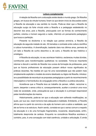 65
Leitura complementar
A relação da filosofia com a educação existe desde o mundo grego. Os filósofos
gregos, em busca da virtude humana, foram os que deram início às discussões sobre
a filosofia da educação e seu sentido no mundo. Pode-se dizer que a filosofia da
educação surgiu do forte vínculo entre a filosofia e a pedagogia estabelecido no
decorrer dos anos, pois a filosofia, preocupada com as formas do conhecimento
perfeito, orientou o homem segundo a razão, inferindo um pensamento pedagógico
que busca a perfeição.
Presente na dicotomia e na relação que parece animá-la, a filosofia da
educação da segunda metade do séc. XX tematiza o contraste entre cultura científica
e cultura humanística. A diversificação, bastante clara nos últimos anos, permeia de
um lado a filosofia de cunho descritivo e, de outro, a filosofia de tipo histórico e
ontológico.
A filosofia da educação, no seu acontecer histórico, esclareceu muitas dúvidas,
contribuindo para transformações qualitativas na sociedade. Torna-se importante
retomar e discutir o sentido do filosofar nos cursos de formação de professores, para
que os futuros profissionais da educação possam atribuir novos significados às
práticas docentes. Na medida em que há uma racionalidade que não podem mais
simplesmente explicitar o modelo de ensino idealizado ou lógico de filosofia, introduz-
se a possibilidade de reconduzir as propostas pedagógicas a partir do reconhecimento
intersubjetivo e hermenêutico de conjugação entre a filosofia e a prática educativa.
Acredita-se que a Filosofia leva ao trabalho de pensar, refletir, raciocinar e,
assim, despertar o senso crítico e, consequentemente, auxiliar a construir uma nova
visão de sociedade, onde, pressupõe-se que a educação é a principal responsável
pelas transformações da mesma.
Historicamente, pode-se ver que a educação vem sofrendo modificações, as
quais, por sua vez, visam torná-la mais adequada à realidade. Entretanto, a Filosofia
afirma que é a partir do convívio e da ação do homem com e sobre a realidade, que
ele se forma e se estrutura. Assim sendo, constata-se que o senso comum a respeito
da educação é o de uma formação fragmentária, incoerente, desarticulada, enfim,
totalmente desprovida de certeza. Enquanto na consciência filosófica acontece o
contrário, pois, é uma concepção com total coerência, unidade e articulação. E ainda
 