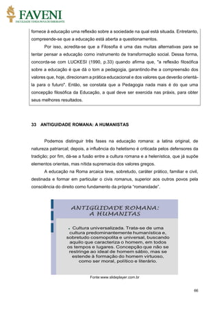 66
fornece à educação uma reflexão sobre a sociedade na qual está situada. Entretanto,
compreende-se que a educação está aberta a questionamentos.
Por isso, acredita-se que a Filosofia é uma das muitas alternativas para se
tentar pensar a educação como instrumento de transformação social. Dessa forma,
concorda-se com LUCKESI (1990, p.33) quando afirma que, "a reflexão filosófica
sobre a educação é que dá o tom a pedagogia, garantindo-lhe a compreensão dos
valores que, hoje, direcionam a prática educacional e dos valores que deverão orientá-
la para o futuro". Então, se constata que a Pedagogia nada mais é do que uma
concepção filosófica da Educação, a qual deve ser exercida nas práxis, para obter
seus melhores resultados.
33 ANTIGUIDADE ROMANA: A HUMANISTAS
Podemos distinguir três fases na educação romana: a latina original, de
natureza patriarcal; depois, a influência do heletismo é criticada pelos defensores da
tradição; por fim, dá-se a fusão entre a cultura romana e a helenística, que já supõe
elementos orientas, mas nítida supremacia dos valores gregos.
A educação na Roma arcaica teve, sobretudo, caráter prático, familiar e civil,
destinada e formar em particular o civis romanus, superior aos outros povos pela
consciência do direito como fundamento da própria “romanidade”.
Fonte:www.slideplayer.com.br
 