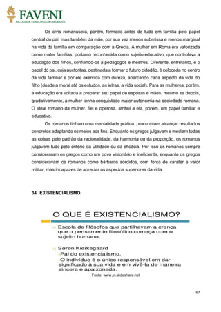 67
Os civis romanusera, porém, formado antes de tudo em família pelo papel
central do pai, mas também da mãe, por sua vez menos submissa e menos marginal
na vida da família em comparação com a Grécia. A mulher em Roma era valorizada
como mater famílias, portanto reconhecida como sujeito educativo, que controlava a
educação dos filhos, confiando-os a pedagogos e mestres. Diferente, entretanto, é o
papel do pai, cuja auctoritas, destinada a formar o futuro cidadão, é colocada no centro
da vida familiar e por ele exercida com dureza, abarcando cada aspecto da vida do
filho (desde a moral até os estudos, as letras, a vida social). Para as mulheres, porém,
a educação era voltada a preparar seu papel de esposas e mães, mesmo se depois,
gradativamente, a mulher tenha conquistado maior autonomia na sociedade romana.
O ideal romano da mulher, fiel e operosa, atribui a ela, porém, um papel familiar e
educativo.
Os romanos tinham uma mentalidade prática; procuravam alcançar resultados
concretos adaptando os meios aos fins. Enquanto os gregos julgavam e mediam todas
as coisas pelo padrão da racionalidade, da harmonia ou da proporção, os romanos
julgavam tudo pelo critério da utilidade ou da eficácia. Por isso os romanos sempre
consideraram os gregos como um povo visionário e ineficiente, enquanto os gregos
consideravam os romanos como bárbaros sórdidos, com força de caráter e valor
militar, mas incapazes de apreciar os aspectos superiores da vida.
34 EXISTENCIALISMO
Fonte: www.pt.slideshare.net
 