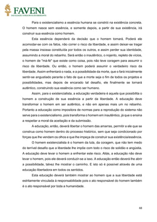 68
Para o existencialismo a essência humana se constrói na existência concreta.
O homem nasce sem essência, e somente depois, a partir de sua existência, irá
construir sua essência como homem.
Esta essência dependerá da decisão que o homem tomará. Poderá ele
acomodar-se com os fatos, não correr o risco da liberdade, e assim deixar-se tragar
pela massa insossa constituída por todos os outros, e assim perder sua identidade,
assumindo a moral do rebanho. Será então o inautêntico, o nojento, repleto de vícios,
o homem de "má-fé" que existe como coisa, pois não teve coragem para assumir o
risco da liberdade. Ou então, o homem poderá assumir o verdadeiro risco da
liberdade. Assim enfrentará o nada, e a possibilidade da morte, que o fará inicialmente
sentir-se angustiado perante o fato de que a morte seja o fim de todos os projetos e
possibilidades, mas depois de encarado tal desafio, ele finalmente se tornará
autêntico, construindo sua essência como ser humano.
Assim, para o existencialista, a educação verdadeira é aquela que possibilita o
homem a construção de sua essência a partir da liberdade. A educação deve
transformar o homem em ser autêntico, e não em apenas mais um no rebanho.
Portanto a educação como impositora de normas para a reprodução do sistema não
serve para o existencialismo, pois transforma o homem em inautêntico, já que o ensina
a respeitar a moral da aceitação e da submissão.
A educação, então, deverá libertar o homem das amarras, permitir a ele que se
construa como homem dentro do processo histórico, sem que seja condicionado por
forças que lhe vendam os olhos e que lhe impeça de construir sua existência/essência.
O homem existencialista é o homem da luta, da coragem, que não tem medo
do terrível desafio que a liberdade lhe impõe com todo o risco de solidão e angústia.
A educação deve levar o homem a enfrentar este risco. Aliás, a educação não deve
levar o homem, pois ele deverá conduzir-se a isso. A educação então deverá lhe abrir
a possibilidade, talvez lhe mostrar o caminho. E isto só é possível através de uma
educação libertadora em todos os sentidos.
Esta educação deverá também mostrar ao homem que a sua liberdade está
estritamente vinculada à responsabilidade pois o ato responsável do homem também
é o ato responsável por toda a humanidade.
 