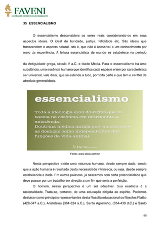 69
35 ESSENCIALISMO
O essencialismo desconsidera os seres reais considerando-os em seus
aspectos ideais. O ideal de bondade, justiça, felicidade etc. São ideais que
transcendem o aspecto natural, isto é, que não é acessível a um conhecimento por
meio da experiência. A leitura essencialista de mundo se estabelece no período
da Antiguidade grega, século V a.C. e Idade Média. Para o essencialismo há uma
substância, uma essência humana que identifica cada espécie e tem por característica
ser universal, vale dizer, que se estende a tudo, por toda parte e que tem o caráter de
absoluta generalidade.
Fonte: www.dicio.com.br
Nesta perspectiva existe uma natureza humana, desde sempre dada, sendo
que a ação humana é resultado desta necessidade intrínseca, ou seja, desde sempre
estabelecida e dada. Em outras palavras, já nascemos com certa potencialidade que
deve passar por um trabalho em direção a um fim que seria a perfeição.
O homem, nessa perspectiva é um ser educável. Sua essência é a
racionalidade. Trata-se, portanto, de uma educação dirigida ao espírito. Podemos
destacar como principais representantes desta filosofia educacional os filósofos Platão
(428-347 a.C.), Aristóteles (384-324 a.C.), Santo Agostinho, (354-430 d.C.) e Santo
 