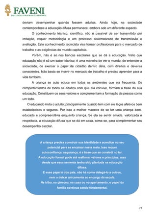 71
deviam desempenhar quando fossem adultos. Ainda hoje, na sociedade
contemporânea a educação difusa permanece, embora sob um diferente aspecto.
O conhecimento técnico, científico, não é passível de ser transmitido por
imitação, requer metodologia e um processo sistematizado de transmissão e
avaliação. Este conhecimento tecnicista visa formar profissionais para o mercado de
trabalho e as exigências do mundo capitalista.
Porém, não é só nos bancos escolares que se dá a educação. Visto que
educação não é só um saber técnico, é uma maneira de ver o mundo, de entender a
sociedade, de exercer o papel de cidadão dentro dela, com direitos e deveres
conscientes. Não basta se inserir no mercado de trabalho é preciso aprender para a
vida também.
A criança se auto educa em todos os ambientes que ela frequenta. Os
comportamentos de todos os adultos com que ela convive, formam a base da sua
educação. Constituem os seus valores e complementam a formação da pessoa como
um todo.
O educando imita o adulto, principalmente quando tem com ele laços afetivos bem
estabelecidos e seguros. Por isso a melhor maneira de se ter uma criança bem-
educada e compreendê-la enquanto criança. Se ela se sentir amada, valorizada e
respeitada, a educação difusa que se dá em casa, soma-se, para complementar seu
desempenho escolar.
A criança precisa construir sua identidade e acreditar no seu
potencial para se encaixar neste meio. Isso requer
autoconfiança, segurança, é a base que se constrói no lar.
A educação formal pode até reafirmar valores e princípios, mas
desde que essa semente tenha sido plantada na educação
difusa.
E esse papel é dos pais, não há como delegá-lo a outros,
nem o deixar unicamente ao encargo da escola.
Na tribo, no gineceu, na casa ou no apartamento, o papel da
família continua sendo fundamental.
 
