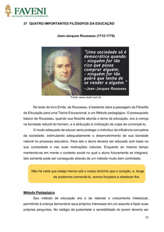 72
37 QUATRO IMPORTANTES FILÓSOFOS DA EDUCAÇÃO
Jean-Jacques Rousseau (1712-1778)
Fonte: www.ebah.com.br
No texto do livro Emile, de Rousseau, é bastante clara a passagem da Filosofia
da Educação para uma Teoria Educacional, e um Método pedagógico. O pressuposto
básico de Rousseau, quando sua filosofia aborda o tema da educação, era a crença
na bondade natural do homem, e a atribuição à civilização da culpa de corrompê-lo.
O modo adequado de educar seria proteger o indivíduo da influência corruptora
da sociedade, estimulando adequadamente o desenvolvimento de sua bondade
natural no processo educativo. Para isto o aluno deveria ser educado com base na
sua curiosidade e nas suas motivações naturais. Enquanto ao mesmo tempo
mantendo-se em mente o contexto social no qual o aluno futuramente se integrará.
Isto somente pode ser conseguido através de um método muito bem controlado.
Método Pedagógico
Seu método de educação era o de retardar o crescimento intelectual,
permitindo à criança demonstrar seus próprios interesses em um assunto e fazer suas
próprias perguntas. No estágio da puberdade a sensibilidade do jovem deveria ser
Não há nada que esteja menos sob o nosso domínio que o coração, e, longe
de podermos comandá-lo, somos forçados a obedecer-lhe.
 