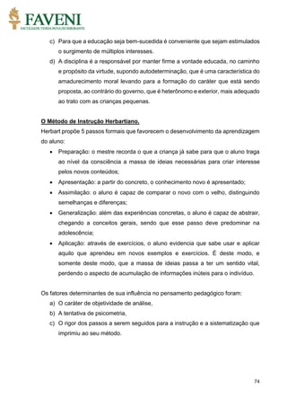 74
c) Para que a educação seja bem-sucedida é conveniente que sejam estimulados
o surgimento de múltiplos interesses.
d) A disciplina é a responsável por manter firme a vontade educada, no caminho
e propósito da virtude, supondo autodeterminação, que é uma característica do
amadurecimento moral levando para a formação do caráter que está sendo
proposta, ao contrário do governo, que é heterônomo e exterior, mais adequado
ao trato com as crianças pequenas.
O Método de Instrução Herbartiano.
Herbart propõe 5 passos formais que favorecem o desenvolvimento da aprendizagem
do aluno:
 Preparação: o mestre recorda o que a criança já sabe para que o aluno traga
ao nível da consciência a massa de ideias necessárias para criar interesse
pelos novos conteúdos;
 Apresentação: a partir do concreto, o conhecimento novo é apresentado;
 Assimilação: o aluno é capaz de comparar o novo com o velho, distinguindo
semelhanças e diferenças;
 Generalização: além das experiências concretas, o aluno é capaz de abstrair,
chegando a conceitos gerais, sendo que esse passo deve predominar na
adolescência;
 Aplicação: através de exercícios, o aluno evidencia que sabe usar e aplicar
aquilo que aprendeu em novos exemplos e exercícios. É deste modo, e
somente deste modo, que a massa de ideias passa a ter um sentido vital,
perdendo o aspecto de acumulação de informações inúteis para o indivíduo.
Os fatores determinantes de sua influência no pensamento pedagógico foram:
a) O caráter de objetividade de análise,
b) A tentativa de psicometria,
c) O rigor dos passos a serem seguidos para a instrução e a sistematização que
imprimiu ao seu método.
 
