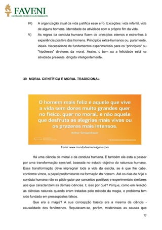 77
IV) A organização atual da vida justifica esse erro. Exceções: vida infantil, vida
de alguns homens. Identidade da atividade com o próprio fim da vida.
V) As regras da conduta humana fluem de princípios eternos e estranhos à
experiência positiva dos homens. Princípios extra-humanos ou, puramente,
ideais. Necessidade de fundamentos experimentais para os "princípios" ou
"hipóteses" diretores da moral. Assim, o bem ou a felicidade está na
atividade presente, dirigida inteligentemente.
39 MORAL CIENTÍFICA E MORAL TRADICIONAL
Fonte: www.mundodasmensagens.com
Há uma ciência da moral e da conduta humana. E também ela está a passar
por uma transformação sensível, baseada no estudo objetivo da natureza humana.
Essa transformação deve impregnar toda a vida da escola, se é que lhe cabe,
conforme vimos, o papel predominante na formação do homem. Até os dias de hoje a
conduta humana não se pôde guiar por conceitos positivos e experimentais similares
aos que caracterizam as demais ciências. E isso por quê? Porque, como em relação
às ciências naturais quando eram tratadas pelo método da magia, o problema tem
sido fundado em pressupostos falsos.
Que era a magia? A sua concepção básica era a mesma da ciência -
causalidade dos fenômenos. Reputavam-se, porém, misteriosas as causas que
 