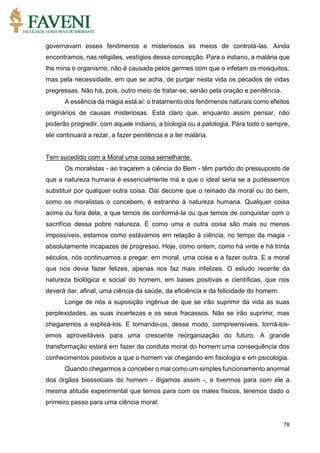 78
governavam esses fenômenos e misteriosos os meios de controlá-las. Ainda
encontramos, nas religiões, vestígios dessa concepção. Para o indiano, a malária que
lhe mina o organismo, não é causada pelos germes com que o infetam os mosquitos,
mas pela necessidade, em que se acha, de purgar nesta vida os pecados de vidas
pregressas. Não há, pois, outro meio de tratar-se, senão pela oração e penitência.
A essência da magia está aí: o tratamento dos fenômenos naturais como efeitos
originários de causas misteriosas. Está claro que, enquanto assim pensar, não
poderão progredir, com aquele indiano, a biologia ou a patologia. Para todo o sempre,
ele continuará a rezar, a fazer penitência e a ter malária.
Tem sucedido com a Moral uma coisa semelhante.
Os moralistas - ao traçarem a ciência do Bem - têm partido do pressuposto de
que a natureza humana é essencialmente má e que o ideal seria se a pudéssemos
substituir por qualquer outra coisa. Daí decorre que o reinado da moral ou do bem,
como os moralistas o concebem, é estranho à natureza humana. Qualquer coisa
acima ou fora dela, a que temos de conformá-la ou que temos de conquistar com o
sacrifício dessa pobre natureza. E como uma e outra coisa são mais ou menos
impossíveis, estamos como estávamos em relação à ciência, no tempo da magia -
absolutamente incapazes de progresso. Hoje, como ontem, como há vinte e há trinta
séculos, nós continuamos a pregar, em moral, uma coisa e a fazer outra. E a moral
que nos devia fazer felizes, apenas nos faz mais infelizes. O estudo recente da
natureza biológica e social do homem, em bases positivas e científicas, que nos
deverá dar, afinal, uma ciência da saúde, da eficiência e da felicidade do homem.
Longe de nós a suposição ingênua de que se irão suprimir da vida as suas
perplexidades, as suas incertezas e os seus fracassos. Não se irão suprimir, mas
chegaremos a explicá-los. E tornando-os, desse modo, compreensíveis, torná-los-
emos aproveitáveis para uma crescente reorganização do futuro. A grande
transformação estará em fazer da conduta moral do homem uma consequência dos
conhecimentos positivos a que o homem vai chegando em fisiologia e em psicologia.
Quando chegarmos a conceber o mal como um simples funcionamento anormal
dos órgãos biossociais do homem - digamos assim -, e tivermos para com ele a
mesma atitude experimental que temos para com os males físicos, teremos dado o
primeiro passo para uma ciência moral.
 