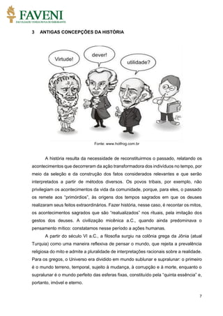 7
3 ANTIGAS CONCEPÇÕES DA HISTÓRIA
Fonte: www.hotfrog.com.br
A história resulta da necessidade de reconstituirmos o passado, relatando os
acontecimentos que decorreram da ação transformadora dos indivíduos no tempo, por
meio da seleção e da construção dos fatos considerados relevantes e que serão
interpretados a partir de métodos diversos. Os povos tribais, por exemplo, não
privilegiam os acontecimentos da vida da comunidade, porque, para eles, o passado
os remete aos “primórdios”, às origens dos tempos sagrados em que os deuses
realizaram seus feitos extraordinários. Fazer história, nesse caso, é recontar os mitos,
os acontecimentos sagrados que são “reatualizados” nos rituais, pela imitação dos
gestos dos deuses. A civilização micênica a.C., quando ainda predominava o
pensamento mítico: constatamos nesse período a ações humanas.
A partir do século VI a.C., a filosofia surgiu na colônia grega da Jônia (atual
Turquia) como uma maneira reflexiva de pensar o mundo, que rejeita a prevalência
religiosa do mito e admite a pluralidade de interpretações racionais sobre a realidade.
Para os gregos, o Universo era dividido em mundo sublunar e supralunar: o primeiro
é o mundo terreno, temporal, sujeito à mudança, à corrupção e à morte, enquanto o
supralunar é o mundo perfeito das esferas fixas, constituído pela “quinta essência” e,
portanto, imóvel e eterno.
 