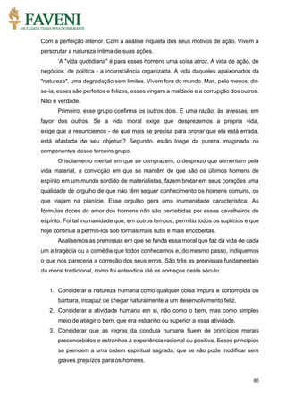 80
Com a perfeição interior. Com a análise inquieta dos seus motivos de ação. Vivem a
perscrutar a natureza íntima de suas ações.
‘A "vida quotidiana" é para esses homens uma coisa atroz. A vida de ação, de
negócios, de política - a inconsciência organizada. A vida daqueles apaixonados da
"natureza", uma degradação sem limites. Vivem fora do mundo. Mas, pelo menos, dir-
se-ia, esses são perfeitos e felizes, esses vingam a maldade e a corrupção dos outros.
Não é verdade.
Primeiro, esse grupo confirma os outros dois. É uma razão, às avessas, em
favor dos outros. Se a vida moral exige que desprezemos a própria vida,
exige que a renunciemos - de que mais se precisa para provar que ela está errada,
está afastada de seu objetivo? Segundo, estão longe da pureza imaginada os
componentes desse terceiro grupo.
O isolamento mental em que se comprazem, o desprezo que alimentam pela
vida material, a convicção em que se mantêm de que são os últimos homens de
espírito em um mundo sórdido de materialistas, fazem brotar em seus corações uma
qualidade de orgulho de que não têm sequer conhecimento os homens comuns, os
que viajam na planície. Esse orgulho gera uma inumanidade característica. As
fórmulas doces do amor dos homens não são percebidas por esses cavalheiros do
espírito. Foi tal inumanidade que, em outros tempos, permitiu todos os suplícios e que
hoje continua a permiti-los sob formas mais sutis e mais encobertas.
Analisemos as premissas em que se funda essa moral que faz da vida de cada
um a tragédia ou a comédia que todos conhecemos e, do mesmo passo, indiquemos
o que nos pareceria a correção dos seus erros. São três as premissas fundamentais
da moral tradicional, como foi entendida até os começos deste século.
1. Considerar a natureza humana como qualquer coisa impura e corrompida ou
bárbara, incapaz de chegar naturalmente a um desenvolvimento feliz.
2. Considerar a atividade humana em si, não como o bem, mas como simples
meio de atingir o bem, que era estranho ou superior a essa atividade.
3. Considerar que as regras da conduta humana fluem de princípios morais
preconcebidos e estranhos à experiência racional ou positiva. Esses princípios
se prendem a uma ordem espiritual sagrada, que se não pode modificar sem
graves prejuízos para os homens.
 